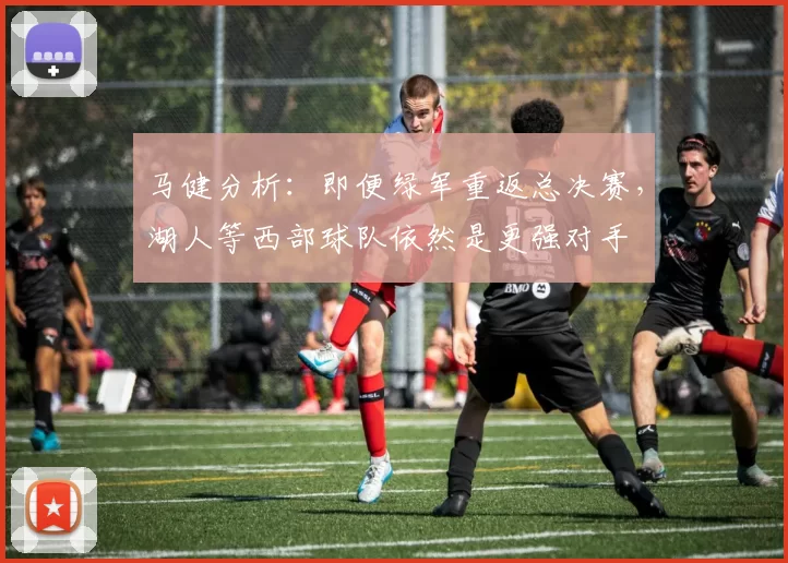 马健分析：即便绿军重返总决赛，湖人等西部球队依然是更强对手