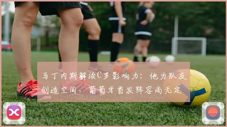 马丁内斯解读C罗影响力：他为队友创造空间，葡萄牙首发阵容尚无定论