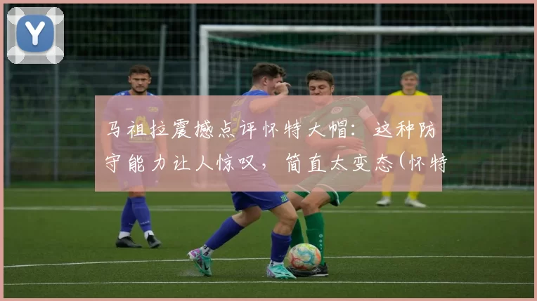 马祖拉震撼点评怀特大帽：这种防守能力让人惊叹，简直太变态(怀特 马达)