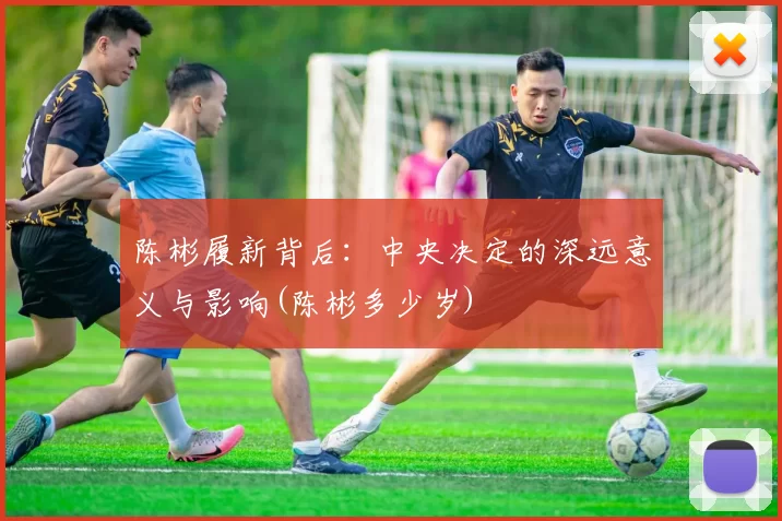 陈彬履新背后：中央决定的深远意义与影响(陈彬多少岁)